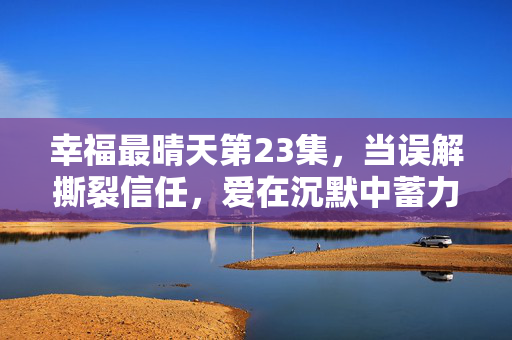 幸福最晴天第23集,当误解撕裂信任,爱在沉默中蓄力待发,误解撕裂信任,爱在沉默中蓄力待发 幸福最晴天第23集,当误解撕裂信任,爱在沉默中蓄力待发,误解撕裂信任,爱在沉默中蓄力待发
