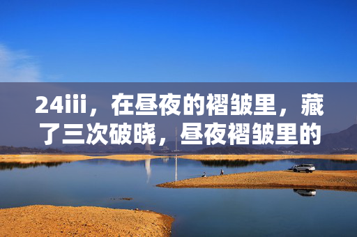 24iii,在昼夜的褶皱里,藏了三次破晓,昼夜褶皱里的三次破晓 24iii,在昼夜的褶皱里,藏了三次破晓,昼夜褶皱里的三次破晓