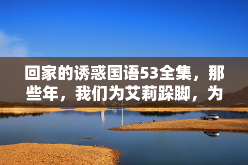 回家的诱惑国语53全集,那些年,我们为艾莉跺脚,为品如流泪的狗血青春,回家的诱惑,那些年为艾莉跺脚、为品如流泪的狗血青春记忆 回家的诱惑国语53全集,那些年,我们为艾莉跺脚,为品如流泪的狗血青春,回家的诱惑,那些年为艾莉跺脚、为品如流泪的狗血青春记忆
