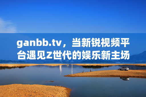 ganbb.tv,当新锐视频平台遇见Z世代的娱乐新主场,ganbb.tv,新锐视频平台与Z世代的娱乐主场 ganbb.tv,当新锐视频平台遇见Z世代的娱乐新主场,ganbb.tv,新锐视频平台与Z世代的娱乐主场