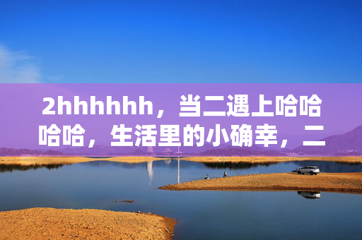 2hhhhhh,当二遇上哈哈哈哈,生活里的小确幸,二遇哈哈,生活小确幸 2hhhhhh,当二遇上哈哈哈哈,生活里的小确幸,二遇哈哈,生活小确幸