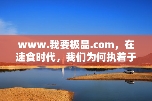 www.我要极品.com,在速食时代,我们为何执着于极致?速食时代,我们为何执着于极致? www.我要极品.com,在速食时代,我们为何执着于极致?速食时代,我们为何执着于极致?