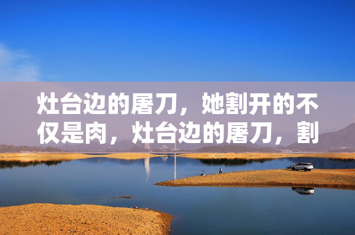 灶台边的屠刀,她割开的不仅是肉,灶台边的屠刀,割开的不仅是肉 灶台边的屠刀,她割开的不仅是肉,灶台边的屠刀,割开的不仅是肉