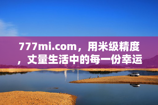 777mi.com,用米级精度,丈量生活中的每一份幸运与便捷,777mi.com,用米级精度丈量生活幸运与便捷 777mi.com,用米级精度,丈量生活中的每一份幸运与便捷,777mi.com,用米级精度丈量生活幸运与便捷