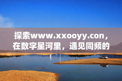 探索www.xxooyy.con,在数字星河里,遇见同频的你,xxooyy.con,数字星河里的同频相遇 探索www.xxooyy.con,在数字星河里,遇见同频的你,xxooyy.con,数字星河里的同频相遇