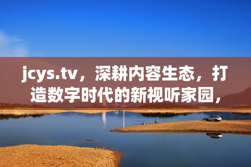 jcys.tv,深耕内容生态,打造数字时代的新视听家园,jcys.tv,深耕内容生态,打造数字时代新视听家园 jcys.tv,深耕内容生态,打造数字时代的新视听家园,jcys.tv,深耕内容生态,打造数字时代新视听家园
