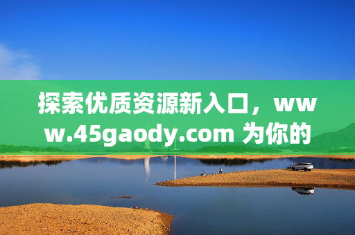 探索优质资源新入口,www.45gaody.com 为你的需求提供便捷解决方案,优质资源新入口,www.45gaody.com,你的便捷解决方案 探索优质资源新入口,www.45gaody.com 为你的需求提供便捷解决方案,优质资源新入口,www.45gaody.com,你的便捷解决方案