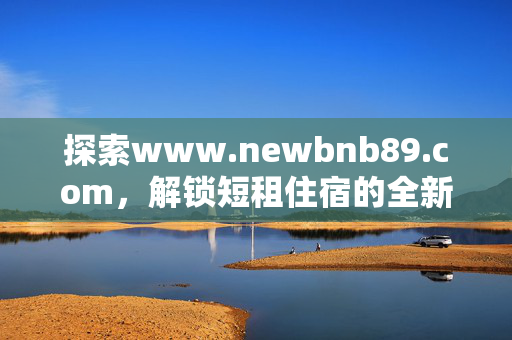 探索www.newbnb89.com,解锁短租住宿的全新可能,newbnb89.com,解锁短租住宿全新可能 探索www.newbnb89.com,解锁短租住宿的全新可能,newbnb89.com,解锁短租住宿全新可能