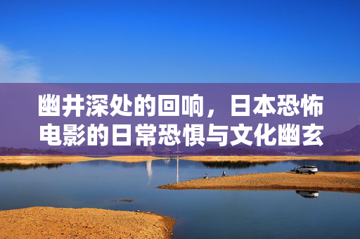 幽井深处的回响,日本恐怖电影的日常恐惧与文化幽玄,幽井深处的回响,日本恐怖电影的日常恐惧与文化幽玄 幽井深处的回响,日本恐怖电影的日常恐惧与文化幽玄,幽井深处的回响,日本恐怖电影的日常恐惧与文化幽玄