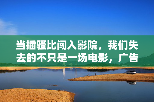 当插骚比闯入影院,我们失去的不只是一场电影,广告入侵影院,失去的何止一场电影 当插骚比闯入影院,我们失去的不只是一场电影,广告入侵影院,失去的何止一场电影