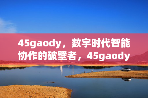 45gaody,数字时代智能协作的破壁者,45gaody,数字时代智能协作的破壁者 45gaody,数字时代智能协作的破壁者,45gaody,数字时代智能协作的破壁者