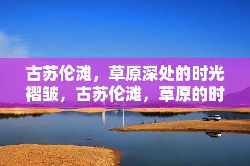 古苏伦滩,草原深处的时光褶皱,古苏伦滩,草原的时光褶皱 古苏伦滩,草原深处的时光褶皱,古苏伦滩,草原的时光褶皱