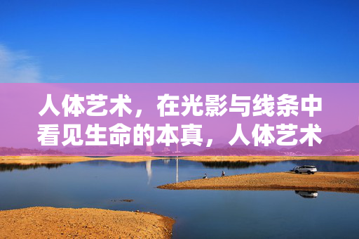 人体艺术,在光影与线条中看见生命的本真,人体艺术,光影线条中的生命本真 人体艺术,在光影与线条中看见生命的本真,人体艺术,光影线条中的生命本真