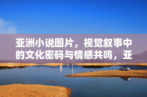 亚洲小说图片,视觉叙事中的文化密码与情感共鸣,亚洲小说图片,视觉叙事的文化密码与情感共鸣 亚洲小说图片,视觉叙事中的文化密码与情感共鸣,亚洲小说图片,视觉叙事的文化密码与情感共鸣