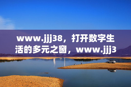 www.jjj38,打开数字生活的多元之窗,www.jjj38,打开数字生活的多元之窗 www.jjj38,打开数字生活的多元之窗,www.jjj38,打开数字生活的多元之窗