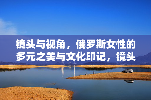 镜头与视角，俄罗斯女性的多元之美与文化印记，镜头与视角，俄罗斯女性的多元之美与文化印记