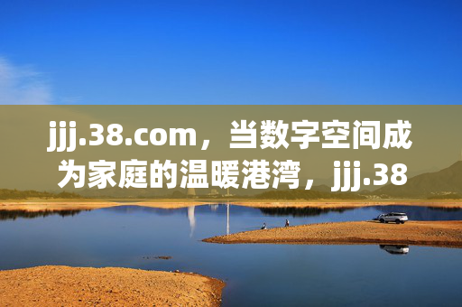 jjj.38.com，当数字空间成为家庭的温暖港湾，jjj.38.com，数字空间的家庭温暖港湾