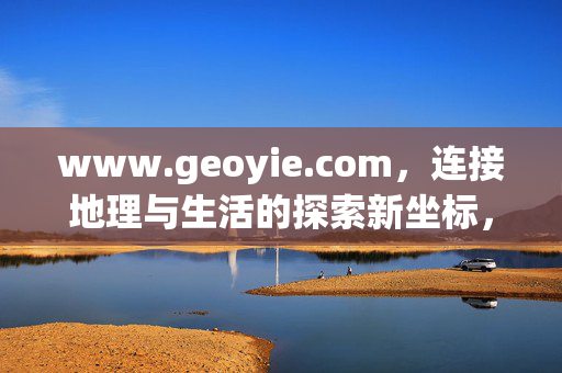 www.geoyie.com,连接地理与生活的探索新坐标,连接地理与生活的探索新坐标 www.geoyie.com,连接地理与生活的探索新坐标,连接地理与生活的探索新坐标