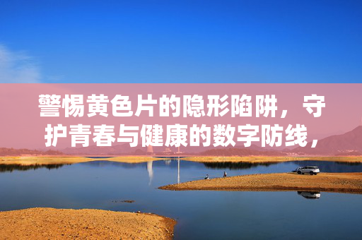 警惕黄色片的隐形陷阱,守护青春与健康的数字防线,警惕黄色片隐形陷阱,守护青春健康数字防线 警惕黄色片的隐形陷阱,守护青春与健康的数字防线,警惕黄色片隐形陷阱,守护青春健康数字防线