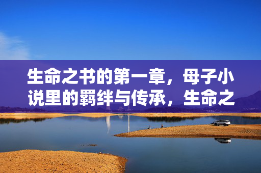 生命之书的第一章,母子小说里的羁绊与传承,生命之书第一章,母子羁绊与传承 生命之书的第一章,母子小说里的羁绊与传承,生命之书第一章,母子羁绊与传承