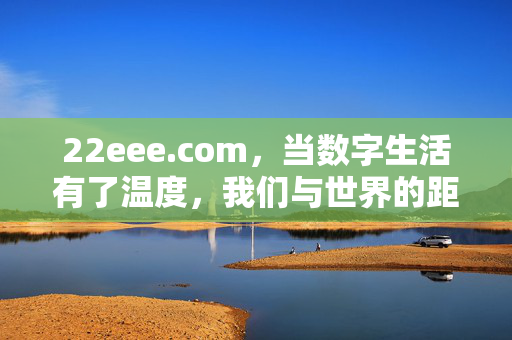 22eee.com，当数字生活有了温度，我们与世界的距离还能更近，数字生活有温度，世界近在22eee