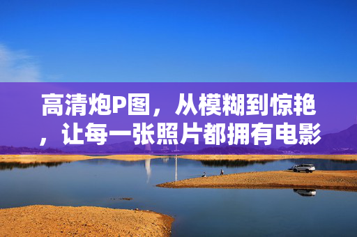 高清炮P图,从模糊到惊艳,让每一张照片都拥有电影级质感,高清炮P图,模糊变惊艳,电影级质感 高清炮P图,从模糊到惊艳,让每一张照片都拥有电影级质感,高清炮P图,模糊变惊艳,电影级质感