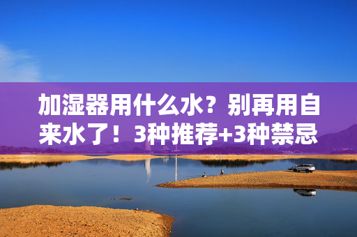 加湿器用什么水?别再用自来水了!3种推荐+3种禁忌,看完你就懂,加湿器用水别再用自来水!3种推荐+3种禁忌,看完就懂 加湿器用什么水?别再用自来水了!3种推荐+3种禁忌,看完你就懂,加湿器用水别再用自来水!3种推荐+3种禁忌,看完就懂