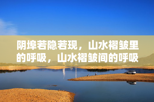 阴埠若隐若现,山水褶皱里的呼吸,山水褶皱间的呼吸 阴埠若隐若现,山水褶皱里的呼吸,山水褶皱间的呼吸