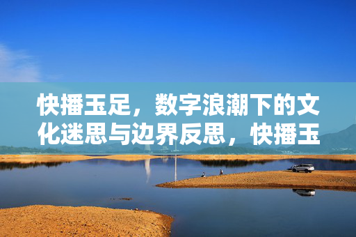 快播玉足,数字浪潮下的文化迷思与边界反思,快播玉足,数字浪潮下的文化迷思与边界反思 快播玉足,数字浪潮下的文化迷思与边界反思,快播玉足,数字浪潮下的文化迷思与边界反思