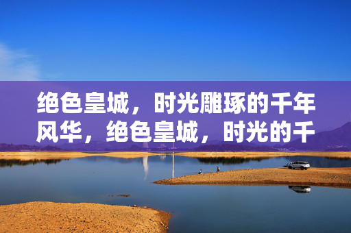 绝色皇城,时光雕琢的千年风华,绝色皇城,时光的千年风华 绝色皇城,时光雕琢的千年风华,绝色皇城,时光的千年风华
