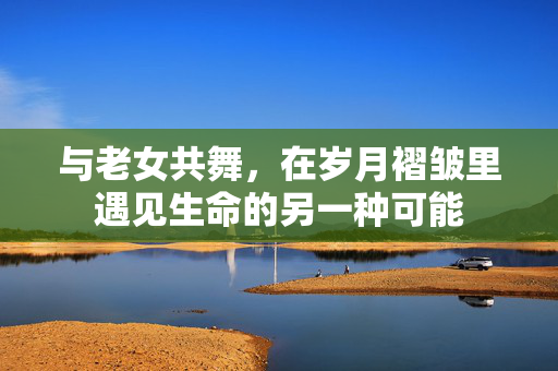 与老女共舞,在岁月褶皱里遇见生命的另一种可能 与老女共舞,在岁月褶皱里遇见生命的另一种可能