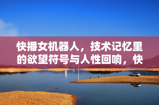 快播女机器人，技术记忆里的欲望符号与人性回响，快播女机器人，技术记忆中的欲望符号与人性回响