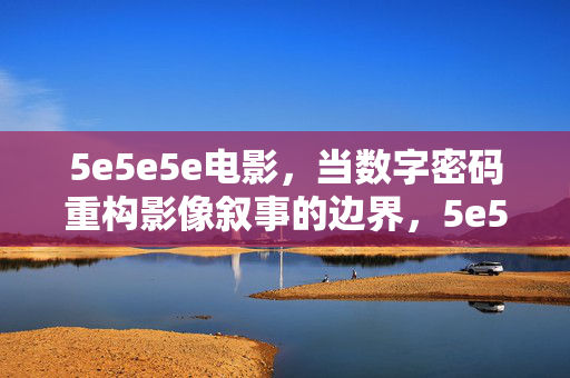 5e5e5e电影,当数字密码重构影像叙事的边界,5e5e5e电影,数字密码重构影像叙事边界 5e5e5e电影,当数字密码重构影像叙事的边界,5e5e5e电影,数字密码重构影像叙事边界