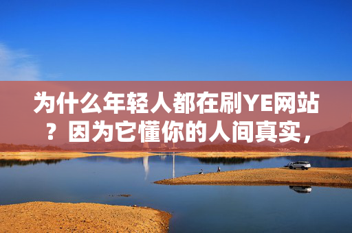 为什么年轻人都在刷YE网站?因为它懂你的人间真实,年轻人刷YE网站,只因它懂你的人间真实 为什么年轻人都在刷YE网站?因为它懂你的人间真实,年轻人刷YE网站,只因它懂你的人间真实