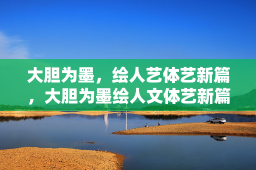 大胆为墨,绘人艺体艺新篇,大胆为墨绘人文体艺新篇 大胆为墨,绘人艺体艺新篇,大胆为墨绘人文体艺新篇