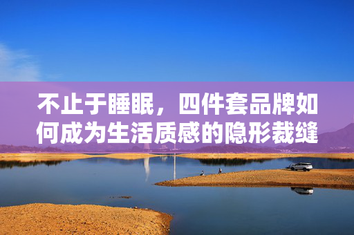 不止于睡眠,四件套品牌如何成为生活质感的隐形裁缝,不止于睡眠,四件套品牌,生活质感的隐形裁缝 不止于睡眠,四件套品牌如何成为生活质感的隐形裁缝,不止于睡眠,四件套品牌,生活质感的隐形裁缝