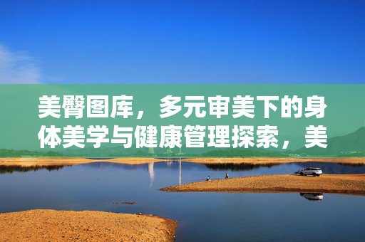 美臀图库,多元审美下的身体美学与健康管理探索,美臀图库,多元审美的身体美学与健康管理探索 美臀图库,多元审美下的身体美学与健康管理探索,美臀图库,多元审美的身体美学与健康管理探索