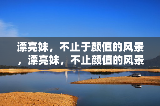 漂亮妹,不止于颜值的风景,漂亮妹,不止颜值的风景 漂亮妹,不止于颜值的风景,漂亮妹,不止颜值的风景