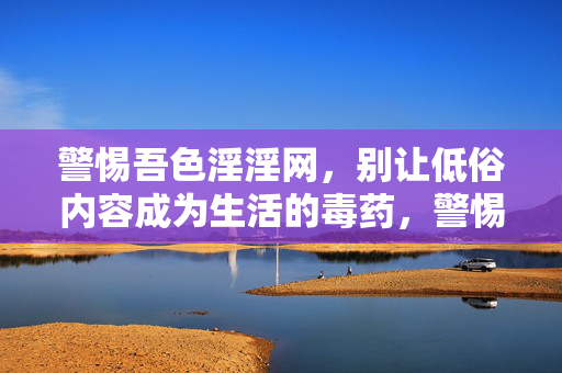 警惕吾色淫淫网,别让低俗内容成为生活的毒药,警惕吾色淫淫网,低俗内容是生活的毒药 警惕吾色淫淫网,别让低俗内容成为生活的毒药,警惕吾色淫淫网,低俗内容是生活的毒药