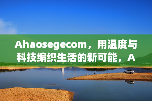 Ahaosegecom,用温度与科技编织生活的新可能,Ahaosegecom,温度与科技织就生活新可能 Ahaosegecom,用温度与科技编织生活的新可能,Ahaosegecom,温度与科技织就生活新可能