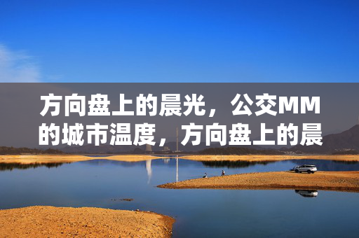 方向盘上的晨光,公交MM的城市温度,方向盘上的晨光,公交MM的城市温度 方向盘上的晨光,公交MM的城市温度,方向盘上的晨光,公交MM的城市温度