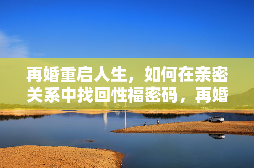 再婚重启人生,如何在亲密关系中找回性福密码,再婚重启人生,亲密关系的幸福密码 再婚重启人生,如何在亲密关系中找回性福密码,再婚重启人生,亲密关系的幸福密码
