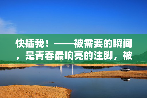 快插我!——被需要的瞬间,是青春最响亮的注脚,被需要,青春最响亮的注脚 快插我!——被需要的瞬间,是青春最响亮的注脚,被需要,青春最响亮的注脚