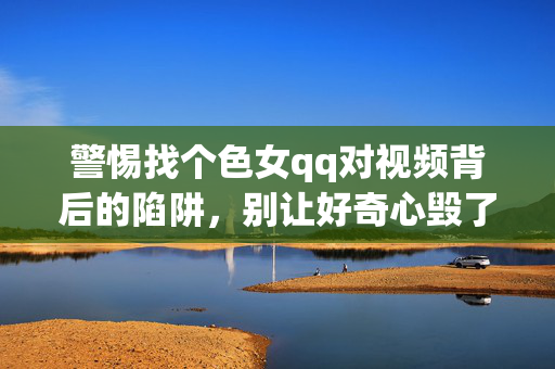警惕找个色女qq对视频背后的陷阱,别让好奇心毁了你,警惕色女qq视频陷阱,别让好奇心毁了你 警惕找个色女qq对视频背后的陷阱,别让好奇心毁了你,警惕色女qq视频陷阱,别让好奇心毁了你