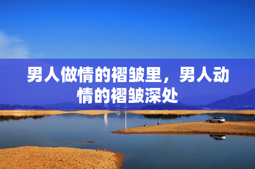 男人做情的褶皱里,男人动情的褶皱深处 男人做情的褶皱里,男人动情的褶皱深处