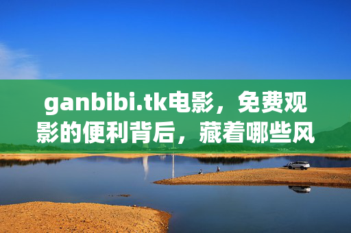 ganbibi.tk电影,免费观影的便利背后,藏着哪些风险? ganbibi.tk电影,免费观影的便利背后,藏着哪些风险?