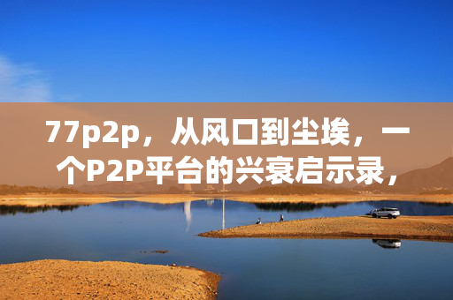 77p2p,从风口到尘埃,一个P2P平台的兴衰启示录,77p2p,从风口到尘埃的兴衰启示录 77p2p,从风口到尘埃,一个P2P平台的兴衰启示录,77p2p,从风口到尘埃的兴衰启示录