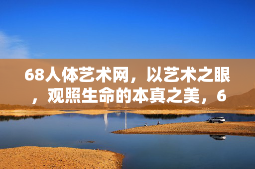 68人体艺术网，以艺术之眼，观照生命的本真之美，68人体艺术网，以艺术之眼观照生命本真之美