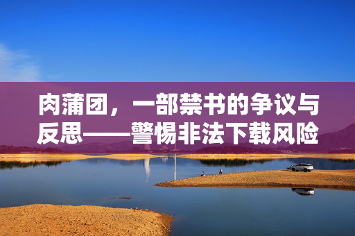 肉蒲团,一部禁书的争议与反思——警惕非法下载风险,肉蒲团,禁书争议反思与非法下载警示 肉蒲团,一部禁书的争议与反思——警惕非法下载风险,肉蒲团,禁书争议反思与非法下载警示