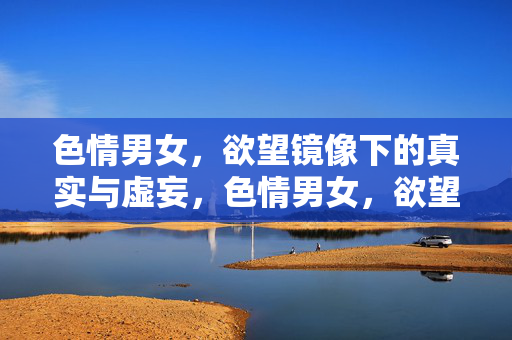 色情男女,欲望镜像下的真实与虚妄,色情男女,欲望镜像中的真实与虚妄 色情男女,欲望镜像下的真实与虚妄,色情男女,欲望镜像中的真实与虚妄